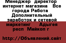 Менеджер (директор) интернет-магазина - Все города Работа » Дополнительный заработок и сетевой маркетинг   . Адыгея респ.,Майкоп г.